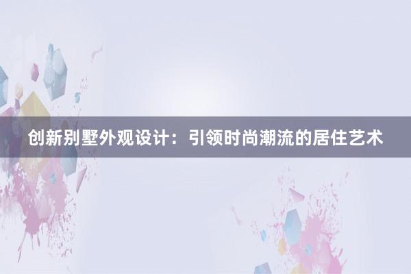 创新别墅外观设计：引领时尚潮流的居住艺术